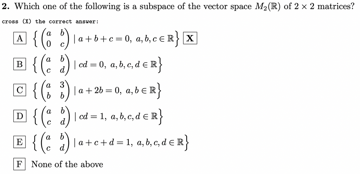 2. Which one of the following is a subspace of the vector space M2(R) of 2 × 2 matrices?
cross (X) the correct answer:
A {(; )
B {(: )
а
|a + b+c= 0, a, b, c E R} |X
а
В
| cd = 0, a, b, c, d eR}
d
3
a + 26 = 0, a, b ER
а
C
а,
D {( )
E {(* )
a) I
cd = 1, a, b, c, d E R}
a)
| a +c +d = 1, a,b, c, d e R}
F None of the above
