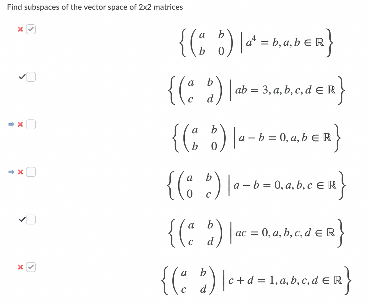 Find subspaces of the vector space of 2x2 matrices
{(; )|
a
a
' = b, a, b E R
b
b.
{(" )[ab= 3,a, b, c, d E R
C
d
{(; :) |--+
a
a – b = 0, a, bER
{(C 21--b=0,a,b,c E R
{(: :)
{C 2]ac = 0,a, b, c, d E R
}
0, а, b, с, d € R
C
d
{(: )[-+d=1,a,b.c,d e R
