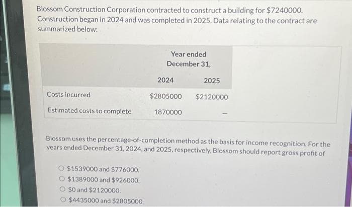 Blossom Construction Corporation contracted to construct a building for $7240000.
Construction began in 2024 and was completed in 2025. Data relating to the contract are
summarized below:
Year ended
December 31,
2024
2025
Costs incurred
$2805000
$2120000
Estimated costs to complete
1870000
Blossom uses the percentage-of-completion method as the basis for income recognition. For the
years ended December 31, 2024, and 2025, respectively, Blossom should report gross profit of
$1539000 and $776000.
O $1389000 and $926000.
O $0 and $2120000.
$4435000 and $2805000.