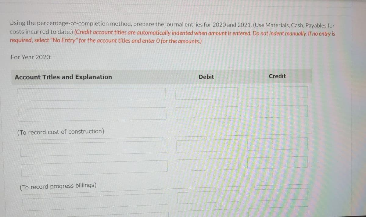 Cullumber Construction Inc., which has a calendar year end, has entered into a non-cancellable fixed price contract for $2.6 million
beginning September 1, 2020, to build a road for a municipality. It has been estimated that the road construction will be complete by
June 2022. The following data pertain to the construction period.
2020
2021
2022
Costs to date
$816,000
$1,664,400
$2,182,000
Estimated costs to complete
1,584,000
525,600
0
Progress billings to date (non-refundable)
860,000
2,132,000
2,600,000
Cash collected to date
716,000
2,023,000
2,600,000
Using the percentage-of-completion method, calculate the estimated gross profit that would be recognized during each year of
the construction period. (Enter negative amounts using either a negative sign preceding the number e.g. -45 or parentheses e.g. (45).)
2020
Gross profit/(loss)
$
2021
2022