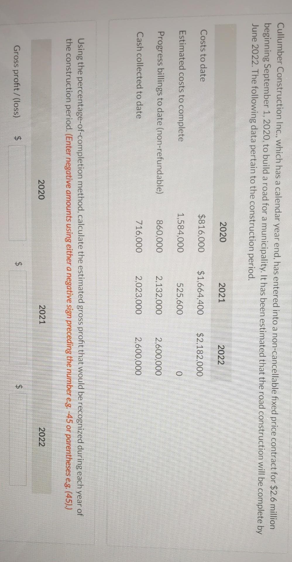 Cullumber Construction Inc., which has a calendar year end, has entered into a non-cancellable fixed price contract for $2.6 million
beginning September 1, 2020, to build a road for a municipality. It has been estimated that the road construction will be complete by
June 2022. The following data pertain to the construction period.
2020
2021
2022
Costs to date
$816,000
$1,664,400
$2,182,000
Estimated costs to complete
1,584,000
525,600
0
Progress billings to date (non-refundable)
860,000
2,132,000
2,600,000
Cash collected to date
716,000
2,023,000
2,600,000
Using the percentage-of-completion method, calculate the estimated gross profit that would be recognized during each year of
the construction period. (Enter negative amounts using either a negative sign preceding the number e.g. -45 or parentheses e.g. (45).)
2020
Gross profit/(loss)
$
2021
2022