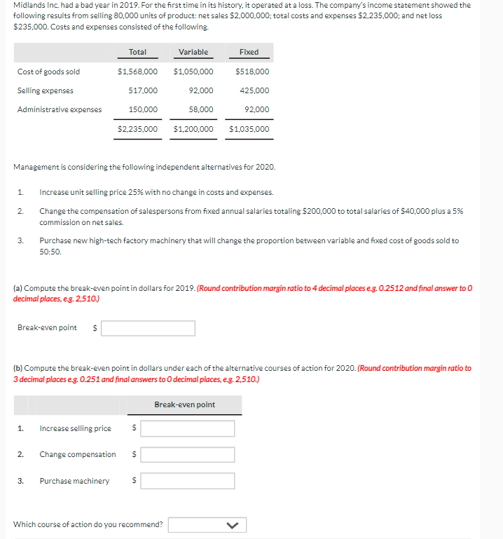 Midlands Inc. had a bad year in 2019. For the first time in its history, it operated at a loss. The company's income statement showed the
following results from selling 80,000 units of product: net sales $2,000,000; total costs and expenses $2,235,000; and net loss
$235,000. Costs and expenses consisted of the following.
Total
Variable
Fixed
Cost of goods sold
$1,568,000
$1,050,000
$518,000
Selling expenses
517,000
92,000
425,000
Administrative expenses
150,000
58,000
92,000
$2,235,000
$1,200,000 $1,035,000
Management is considering the following independent alternatives for 2020.
1.
Increase unit selling price 25% with no change in costs and expenses.
2.
3.
Change the compensation of salespersons from fixed annual salaries totaling $200,000 to total salaries of $40,000 plus a 5%
commission on net sales.
Purchase new high-tech factory machinery that will change the proportion between variable and fixed cost of goods sold to
50:50.
(a) Compute the break-even point in dollars for 2019. (Round contribution margin ratio to 4 decimal places e.g. 0.2512 and final answer to 0
decimal places, e.g. 2,510.)
Break-even point $
(b) Compute the break-even point in dollars under each of the alternative courses of action for 2020. (Round contribution margin ratio to
3 decimal places e.g. 0.251 and final answers to O decimal places, e.g. 2,510.)
1. Increase selling price
$
2.
Change compensation
$
3.
Purchase machinery
$
Break-even point
Which course of action do you recommend?