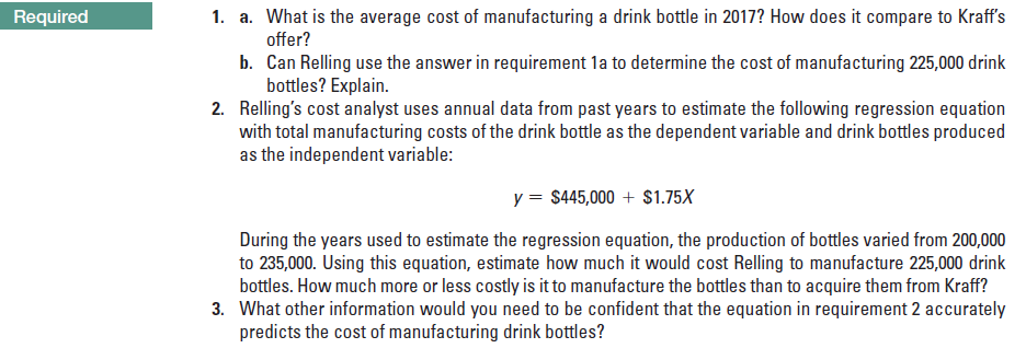 1. a. What is the average cost of manufacturing a drink bottle in 2017? How does it compare to Kraff's
offer?
b. Can Relling use the answer in requirement la to determine the cost of manufacturing 225,000 drink
bottles? Explain.
2. Relling's cost analyst uses annual data from past years to estimate the following regression equation
with total manufacturing costs of the drink bottle as the dependent variable and drink bottles produced
as the independent variable:
Required
y = $445,000 + $1.75X
During the years used to estimate the regression equation, the production of bottles varied from 200,000
to 235,000. Using this equation, estimate how much it would cost Relling to manufacture 225,000 drink
bottles. How much more or less costly is it to manufacture the bottles than to acquire them from Kraff?
3. What other information would you need to be confident that the equation in requirement 2 accurately
predicts the cost of manufacturing drink bottles?
