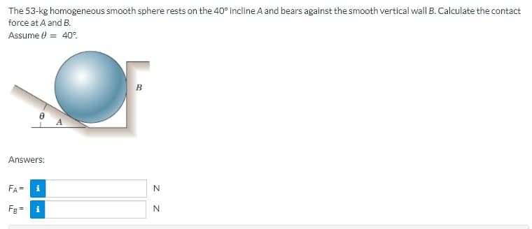The 53-kg homogeneous smooth sphere rests on the 40° incline A and bears against the smooth vertical wall B. Calculate the contact
force at A and B.
Assume 0 = 40°.
Answers:
FA=
Fg=
i
