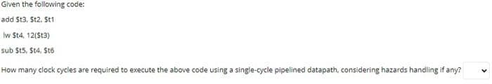 Given the following code:
add St3, St2. St1
Iw St4, 12(St3)
sub St5. St4, St6
How many clock cycles are required to execute the above code using a single-cycle pipelined datapath, considering hazards handling if any?
>
