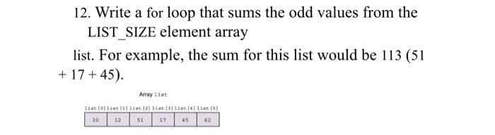 12. Write a for loop that sums the odd values from the
LIST_SIZE element array
list. For example, the sum for this list would be 113 (51
+ 17 + 45).
Array 11at
liat (0)1iat tal 1nt ta) liat (11iet14] 1iat (
30
12
51
17
45
62
