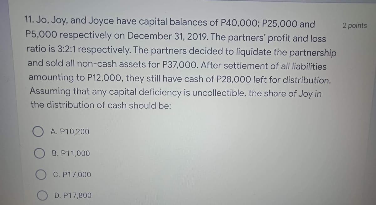 11. Jo, Joy, and Joyce have capital balances of P40,000; P25,000 and
2 points
P5,000 respectively on December 31, 2019. The partners' profit and loss
ratio is 3:2:1 respectively. The partners decided to liquidate the partnership
and sold all non-cash assets for P37,000. After settlement of all liabilities
amounting to P12,000, they still have cash of P28,000 left for distribution.
Assuming that any capital deficiency is uncollectible, the share of Joy in
the distribution of cash should be:
A. P10,200
B. P11,000
C. P17,000
D. P17,800
