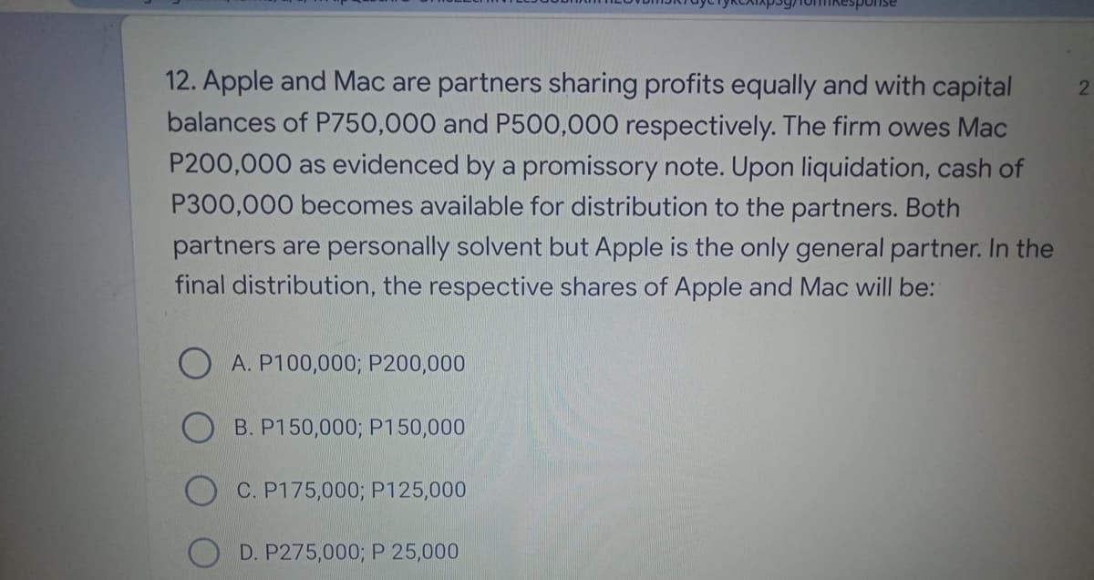 ponse
12. Apple and Mac are partners sharing profits equally and with capital
balances of P750,000 and P500,000 respectively. The firm owes Mac
2.
P200,000 as evidenced by a promissory note. Upon liquidation, cash of
P300,000 becomes available for distribution to the partners. Both
partners are personally solvent but Apple is the only general partner. In the
final distribution, the respective shares of Apple and Mac will be:
A. P100,000; P200,000
B. P150,000; P150,000
C. P175,000; P125,000
D. P275,000; P 25,000
