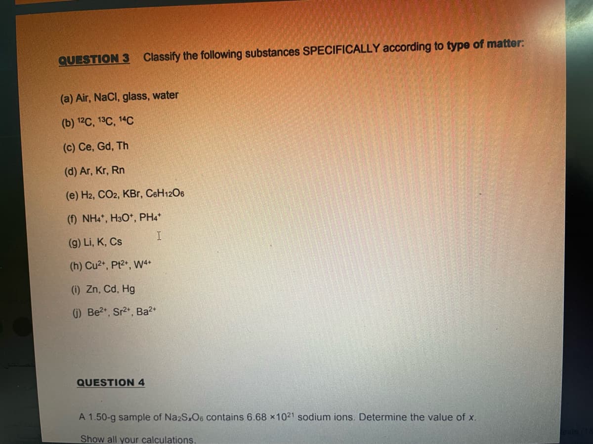 QUESTION 3 Classify the following substances SPECIFICALLY according to type of matter:
(a) Air, NaCl, glass, water
(b) 12C, 13C, 14С
(c) Ce, Gd, Th
(d) Ar, Kr, Rn
(e) H2, CO2, KBr, CeH12O6
(f) NH4*, H3O*, PH4*
(9) Li, K, Cs
(h) Cu2+, Pt2+, W4+
(i) Zn, Cd, Hg
(G) Be2, Sr2*, Ba2+
QUESTION 4
A 1.50-g sample of Na2SxO6 contains 6.68 x1021 sodium ions. Determine the value of x.
Show all your calculations
