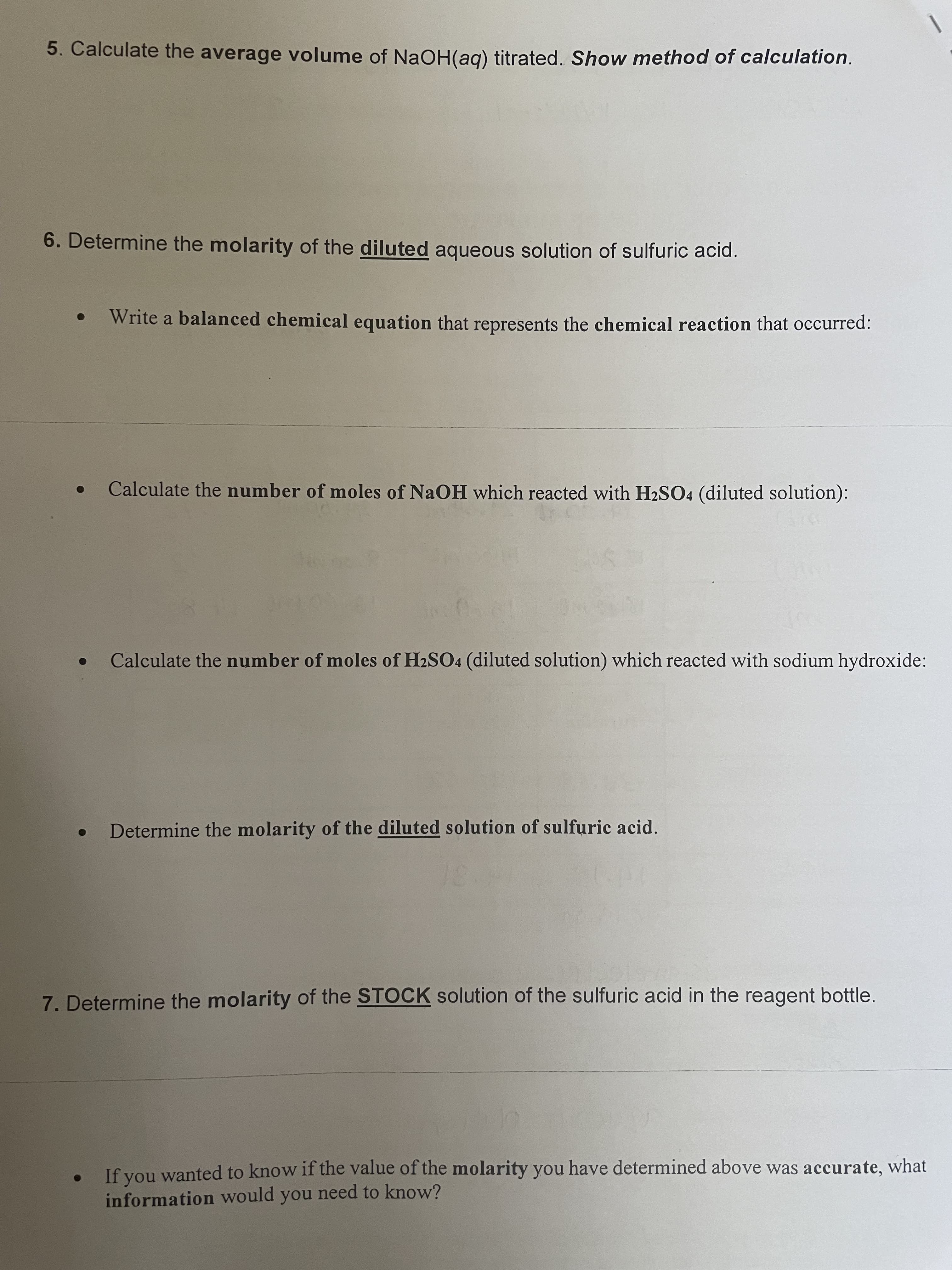 5. Calculate the average volume of NaOH(ag) titrated. Show method of calculation.
6. Determine the molarity of the diluted aqueous solution of sulfuric acid.
Write a balanced chemical equation that represents the chemical reaction that occurred:
Calculate the number of moles of NaOH which reacted with H2SO4 (diluted solution):
Calculate the number of moles of H2SO4 (diluted solution) which reacted with sodium hydroxide:
Determine the molarity of the diluted solution of sulfuric acid.
7. Determine the molarity of the STOCK solution of the sulfuric acid in the reagent bottle.
If you wanted to know if the value of the molarity you have determined above was accurate, what
information would you need to know?
