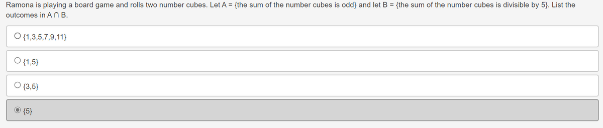 Ramona is playing a board game and rolls two number cubes. Let A = {the sum of the number cubes is odd} and let B = {the sum of the number cubes is divisible by 5}. List the
outcomes in AN B.
O {1,3,5,7,9,11}
O {1,5}
{3,5}
O {5}
