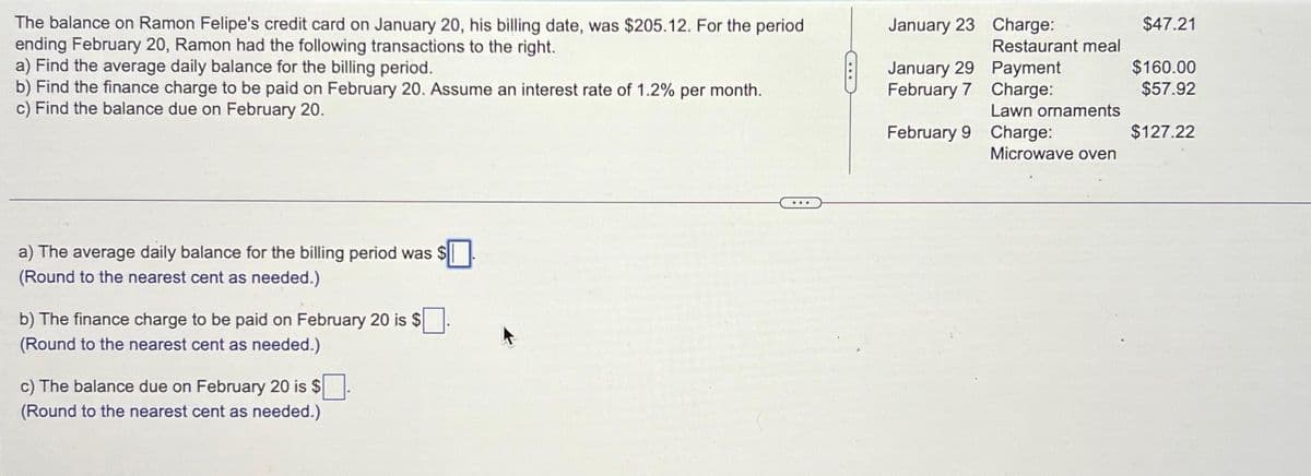 The balance on Ramon Felipe's credit card on January 20, his billing date, was $205.12. For the period
ending February 20, Ramon had the following transactions to the right.
a) Find the average daily balance for the billing period.
b) Find the finance charge to be paid on February 20. Assume an interest rate of 1.2% per month.
c) Find the balance due on February 20.
a) The average daily balance for the billing period was $
(Round to the nearest cent as needed.)
b) The finance charge to be paid on February 20 is $
(Round to the nearest cent as needed.)
c) The balance due on February 20 is $
(Round to the nearest cent as needed.)
January 23
January 29
February 7
February 9
Charge:
Restaurant meal
Payment
Charge:
Lawn ornaments
Charge:
Microwave oven
$47.21
$160.00
$57.92
$127.22