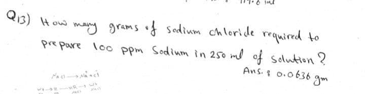 Q13) How
many grams of Sodium chloridle required to
pre pare loo ppm Sodium in 250 ml of solution ?
Ans.8 0.0636
gm
