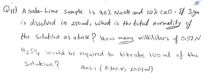 Q1) A Sada- Lime Sample is g0% NaoH and 10% Cao. f 3 gm
is dissolved in 250 ml, what is Hthe tutal normality of
the Selutton as abase ? How many mililiters of 0.5N
H2S4 woutd be required to titrate ioo me of the
Solution?
Ans. ( 0.309N, 60.59 ml)
