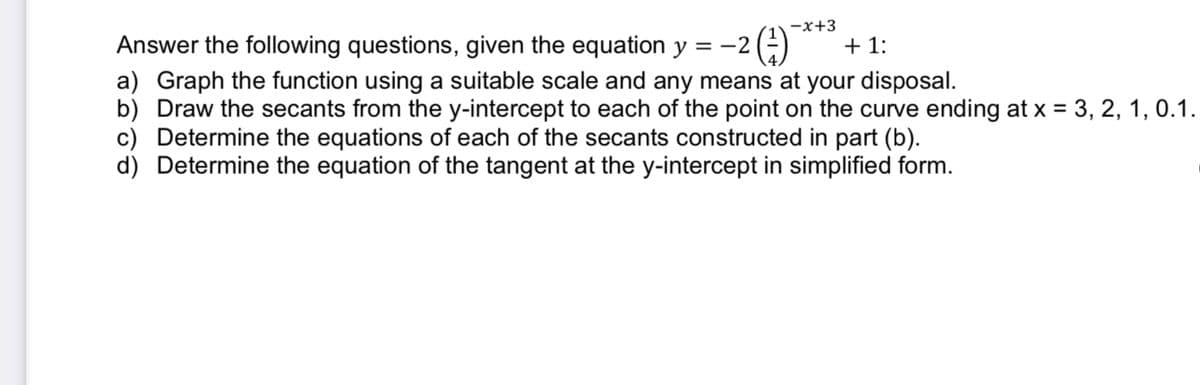 -x+3
Answer the following questions, given the equation y = -2(-)
+ 1:
a) Graph the function using a suitable scale and any means at your disposal.
b) Draw the secants from the y-intercept to each of the point on the curve ending at x = 3, 2, 1, 0.1.
c) Determine the equations of each of the secants constructed in part (b).
d) Determine the equation of the tangent at the y-intercept in simplified form.
