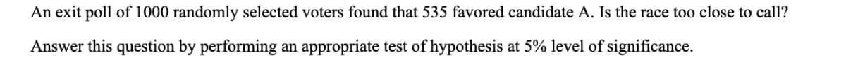 An exit poll of 1000 randomly selected voters found that 535 favored candidate A. Is the race too close to call?
Answer this question by performing an appropriate test of hypothesis at 5% level of significance.
