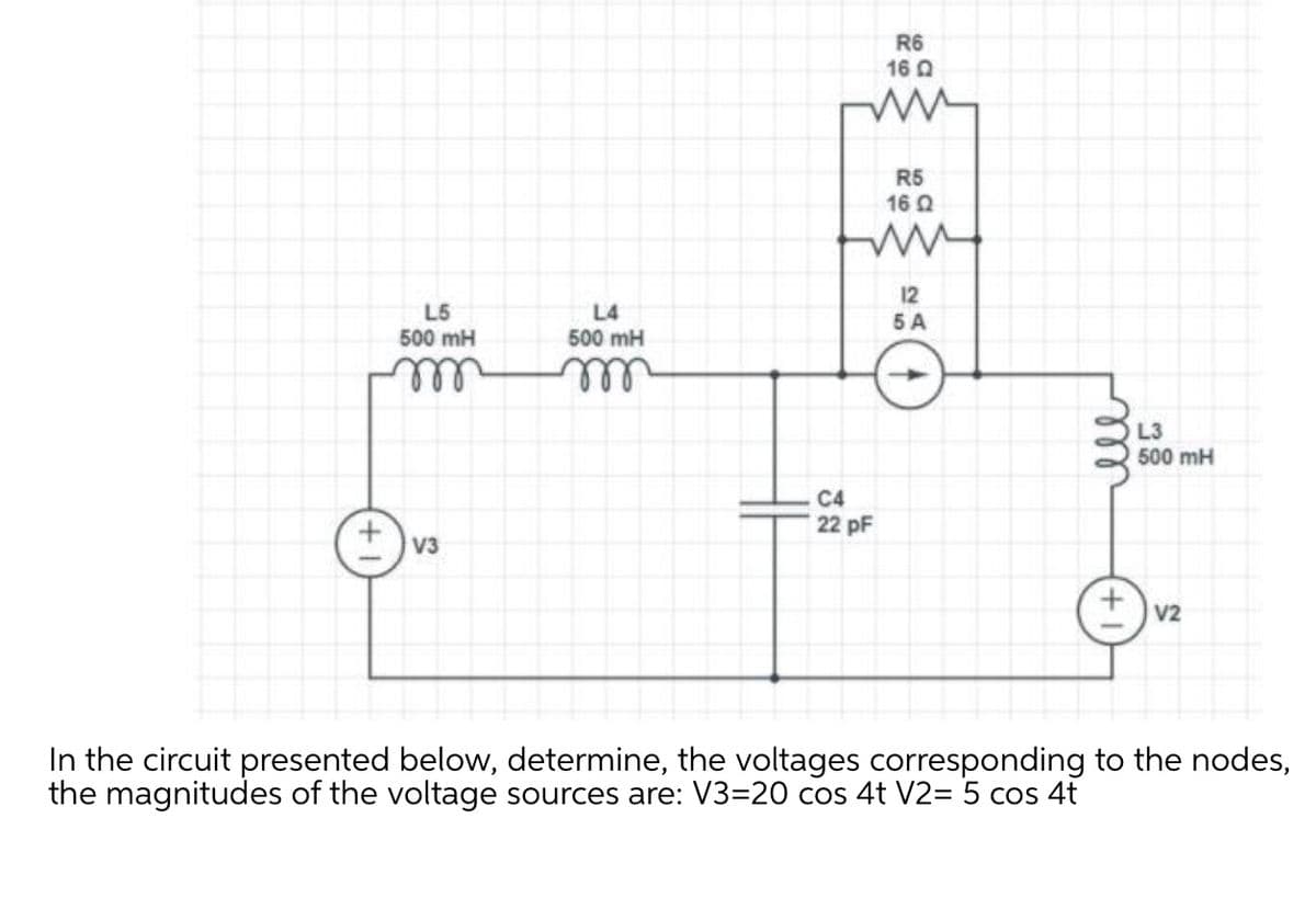 R6
16 0
R5
16 Q
12
L5
500 mH
L4
5 A
500 mH
ll
L3
500 mH
C4
22 pF
V3
V2
In the circuit presented below, determine, the voltages corresponding to the nodes,
the magnitudes of the voltage sources are: V3=20 cos 4t V2= 5 cos 4t
ll
