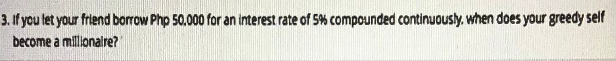 3. If you tet your friend borrow Php 50.000 for an interest rate of 5% compounded continuously. when does your greedy self
become a millonaire?
