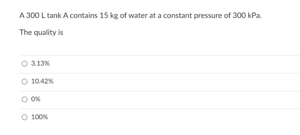 A 300 L tank A contains 15 kg of water at a constant pressure of 300 kPa.
The quality is
O 3.13%
O 10.42%
O 0%
O 100%
