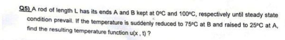 Q5)A rod of length L has its ends A and B kept at 0°C and 100°C, respectively until steady state
condition prevail. If the temperature is suddenly reduced to 75°C at B and raised to 25°C at A,
find the resulting temperature function u(x, t)?
