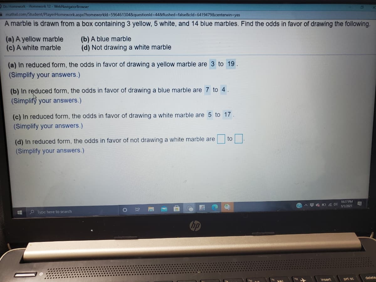 O Do Homework-Homework 12-WebNavigatorBrowser
amathxl.com/Student/PlayerHomework.aspx?homeworkld3596461304&questionld=44&flushed=false&cld=64194798&centerwin=yes
A marble is drawn from a box containing 3 yellow, 5 white, and 14 blue marbles. Find the odds in favor of drawing the following.
(a) A yellow marble
(c) A white marble
(b) A blue marble
(d) Not drawing a white marble
(a) In reduced form, the odds in favor of drawing a yellow marble are 3 to 19
(Simplify your answers.)
(b) In reduced form, the odds in favor of drawing a blue marble are 7 to 4.
(Simplify your answers.)
(c) In reduced form, the odds in favor of drawing a white marble are 5 to 17.
(Simplify your answers.)
to
(d) In reduced form, the odds in favor of not drawing a white marble are
(Simplify your answers.)
10:27 PM
5/1/2021
O Type here to search
delete
insert
prt sc.
