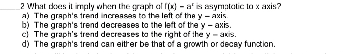 _2 What does it imply when the graph of f(x) = a* is asymptotic to x axis?
a) The graph's trend increases to the left of the y – axis.
b) The graph's trend decreases to the left of the y – axis.
c) The graph's trend decreases to the right of the y – axis.
d) The graph's trend can either be that of a growth or decay function.
