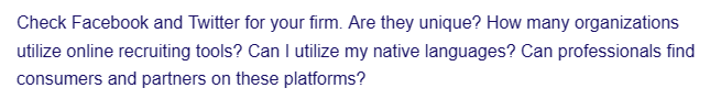 Check Facebook and Twitter for your firm. Are they unique? How many organizations
utilize online recruiting tools? Can I utilize my native languages? Can professionals find
consumers and partners on these platforms?