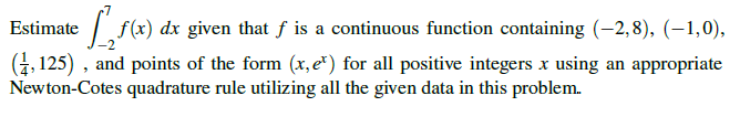 Estimate
f(x) dx given that f is a continuous function containing (-2, 8), (–1,0),
(4, 125) , and points of the form (x, e") for all positive integers x using an appropriate
Newton-Cotes quadrature rule utilizing all the given data in this problem.
