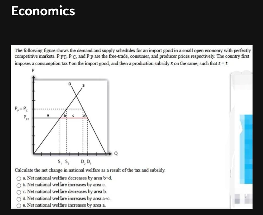 Economics
The following figure shows the demand and supply schedules for an import good in a small open economy with perfectly
competitive markets. P FT. P C, and Pp are the free-trade, consumer, and producer prices respectively. The country first
imposes a consumption tax t on the import good, and then a production subsidy s on the same, such that s=t.
P,=P.
s, S,
D, D,
Calculate the net change in national welfare as a result of the tax and subsidy.
O a. Net national welfare decreases by area b+d.
b. Net national welfare increases by area c.
OC. Net national welfare decreases by area b.
d. Net national welfare increases by area a+c.
O e. Net national welfare increases by area a.
