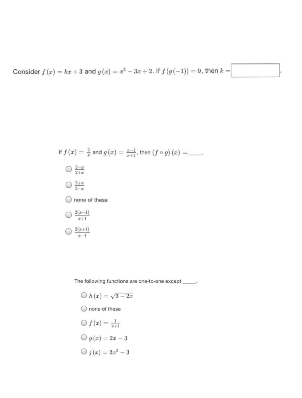 Consider f (r) = ka +3 and g (x) = x2-3x+ 2. If f (g(-1)) = 9, then k =
If f (r) = and g (æ) = , then (fo g) (2)
%3D
%3D
2-z
2+2
2+
2-r
O none of these
2(-1)
z+1
2(x+1)
-1
The following functions are one-to-one except
(x) 40
none of these
= V3 - 2x
O f(x) =
Og (x) = 2x - 3
O j(a)
2x2 – 3
