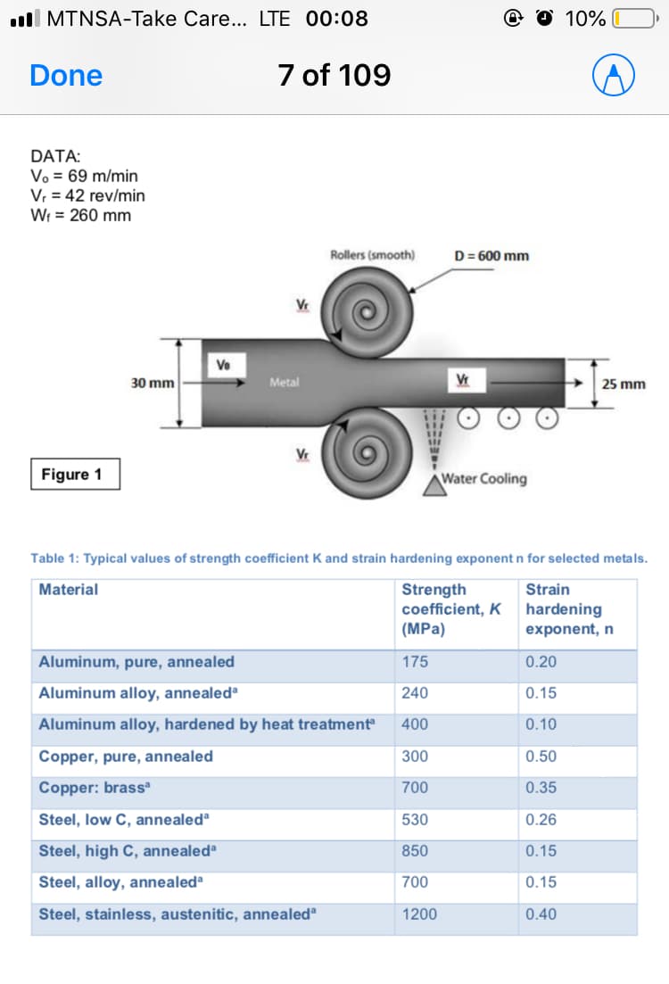 ll MTNSA-Take Care... LTE 00:08
10%
Done
7 of 109
DATA:
Vo = 69 m/min
V, = 42 rev/min
Wr = 260 mm
Rollers (smooth)
D= 600 mm
Ve
30 mm
Metal
Vr
25 mm
Vr
Figure 1
Water Cooling
Table 1: Typical values of strength coefficient K and strain hardening exponent n for selected metals.
Strength
coefficient, K
Material
Strain
hardening
exponent, n
(MPa)
Aluminum, pure, annealed
175
0.20
Aluminum alloy, annealedª
240
0.15
Aluminum alloy, hardened by heat treatment
400
0.10
Copper, pure, annealed
300
0.50
Copper: brass
700
0.35
Steel, low C, annealedª
530
0.26
Steel, high C, annealed®
850
0.15
Steel, alloy, annealed®
700
0.15
Steel, stainless, austenitic, annealed
1200
0.40
