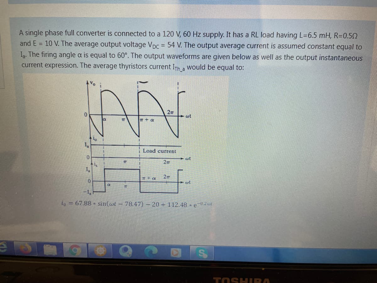 A single phase full converter is connected to a 120 V, 60 Hz supply. It has a RL load having L=6.5 mH, R=0.5
and E = 10 V. The average output voltage VDc = 54 V. The output average current is assumed constant equal to
I. The firing angle a is equal to 60°. The output waveforms are given below as well as the output instantaneous
current expression. The average thyristors current ITh a Would be equal to:
wt
Load current
I,
-1,
i, = 67.88 * sin(wt – 78.47) - 20 + 112.48 e0.2 st
TOSHIRA
