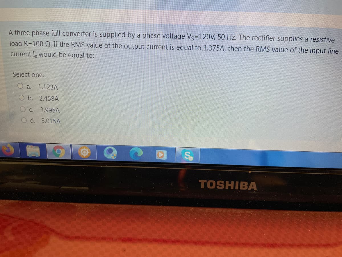 A three phase full converter is supplied by a phase voltage Vs=120V, 50 Hz. The rectifier supplies a resistive
load R=100 2. If the RMS value of the output current is equal to 1.375A, then the RMS value of the input line
current I, would be equal to:
Select one:
O a.
1.123A
Ob. 2.458A
O c.
3.995A
O d. 5.015A
TOSHIBA
