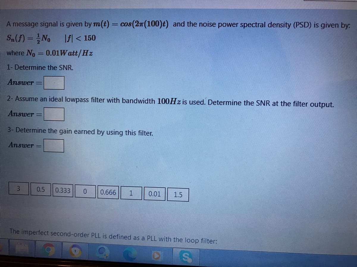 A message signal is given by m(t) = cos(2T(100)t) and the noise power spectral density (PSD) is given by:
S.(f) =No
f < 150
where No = 0.01Watt/Hz
1- Determine the SNR.
Answer
2- Assume an ideal lowpass filter with bandwidth 100HZ is used. Determine the SNR at the filter output.
Answer =
3- Determine the gain earned by using this filter.
Answer =
0.5
0.333
0.666
0.01
1.5
The imperfect second-order PLL is defined as a PLL with the loop filter:
