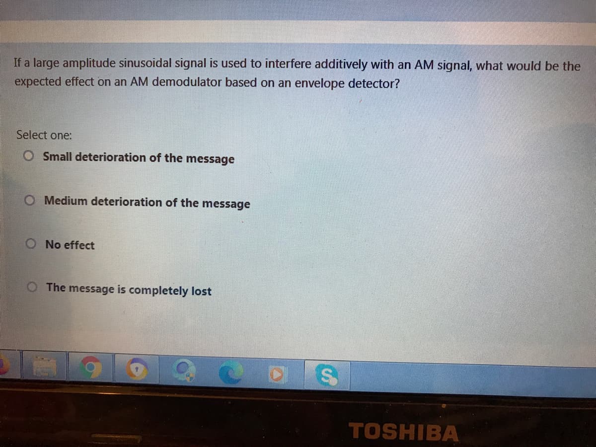 If a large amplitude sinusoidal signal is used to interfere additively with an AM signal, what would be the
expected effect on an AM demodulator based on an envelope detector?
Select one:
Small deterioration of the message
O Medium deterioration of the message
O No effect
O The message is completely lost
6.
COS
TOSHIBA
