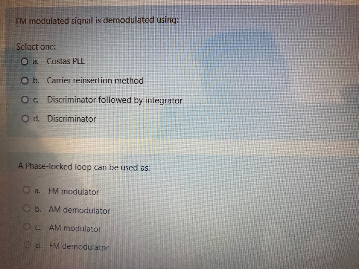 FM modulated signal is demodulated using:
Select one:
O a. Costas PLL
O b. Carrier reinsertion method
Oc Discriminator followed by integrator
O d. Discriminator
A Phase-locked loop can be used as:
a. FM modulator
O b. AM demodulator
O c.
AM modulator
d. FM demodulator
