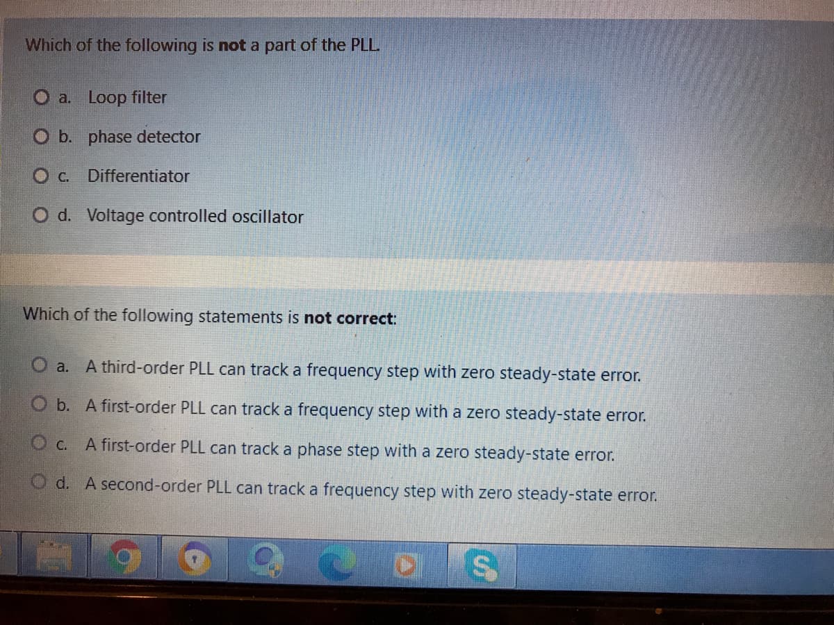 Which of the following is not a part of the PLL
O a. Loop filter
O b. phase detector
O C. Differentiator
O d. Voltage controlled oscillator
Which of the following statements is not correct:
a. A third-order PLL can track a frequency step with zero steady-state error.
O b. A first-order PLL can track a frequency step with a zero steady-state error.
O c. A first-order PLL can track a phase step with a zero steady-state error.
O d. A second-order PLL can track a frequency step with zero steady-state error.
%24
