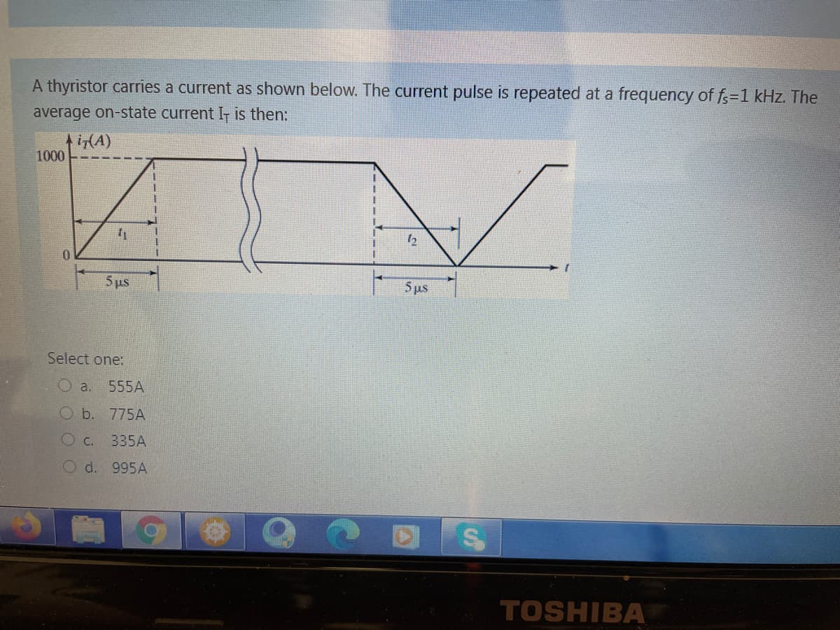 A thyristor carries a current as shown below. The current pulse is repeated at a frequency of f=1 kHz. The
average on-state current I- is then:
i(A)
1000
0.
5 us
5 ps
Select one:
O a.
555A
O b.
775A
Oc.
335A
Od. 995A
TOSHIBA
