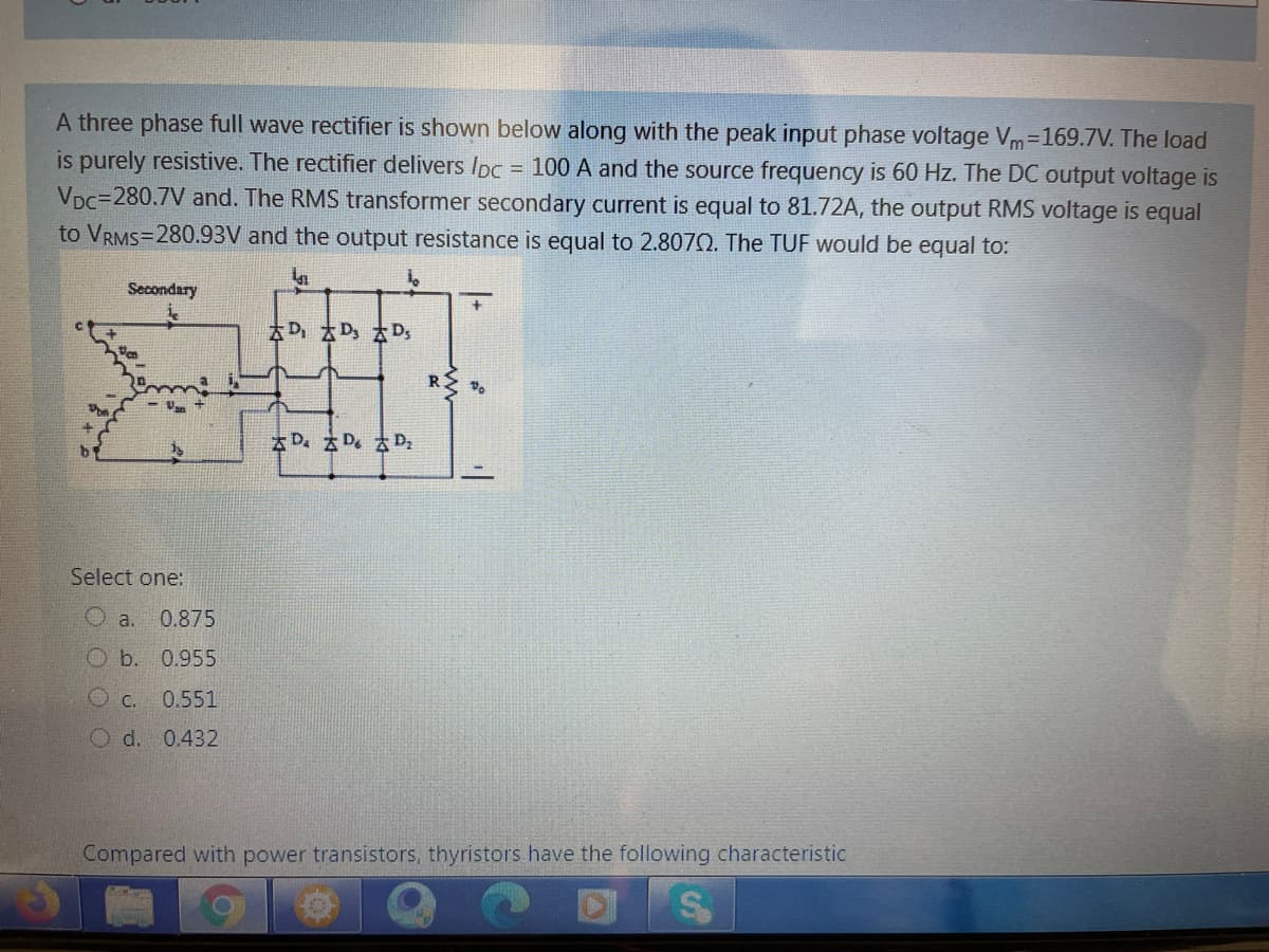 A three phase full wave rectifier is shown below along with the peak input phase voltage Vm=169.7V. The load
is purely resistive. The rectifier delivers Ipc = 100 A and the source frequency is 60 Hz. The DC output voltage is
Vpc=280.7V and. The RMS transformer secondary current is equal to 81.72A, the output RMS voltage is equal
to VRMS=280.93V and the output resistance is equal to 2.8070. The TUF would be equal to:
Secondary
a平a字a辛
R
太D。太D。太D.
Select one:
0.875
Ob. 0.955
O C.
0.551
O d.
0.432
Compared with power transistors, thyristors have the following characteristic

