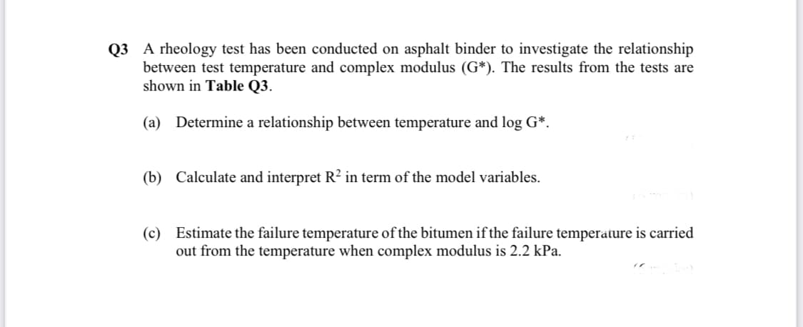 Q3 A rheology test has been conducted on asphalt binder to investigate the relationship
between test temperature and complex modulus (G*). The results from the tests are
shown in Table Q3.
(a) Determine a relationship between temperature and log G*.
(b) Calculate and interpret R2 in term of the model variables.
(c) Estimate the failure temperature of the bitumen if the failure temperature is carried
out from the temperature when complex modulus is 2.2 kPa.
