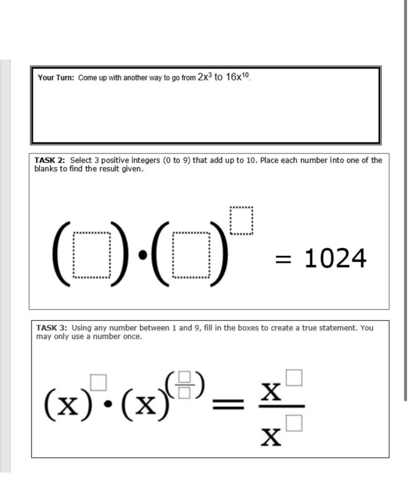 Your Turn: Come up with another way to go from 2x³ to 16x10
TASK 2: Select 3 positive integers (0 to 9) that add up to 10. Place each number into one of the
blanks to find the result given.
O0'
= 1024
TASK 3: Using any number between 1 and 9, fill in the boxes to create a true statement. You
may only use a number once.
(x)•(x)=)
