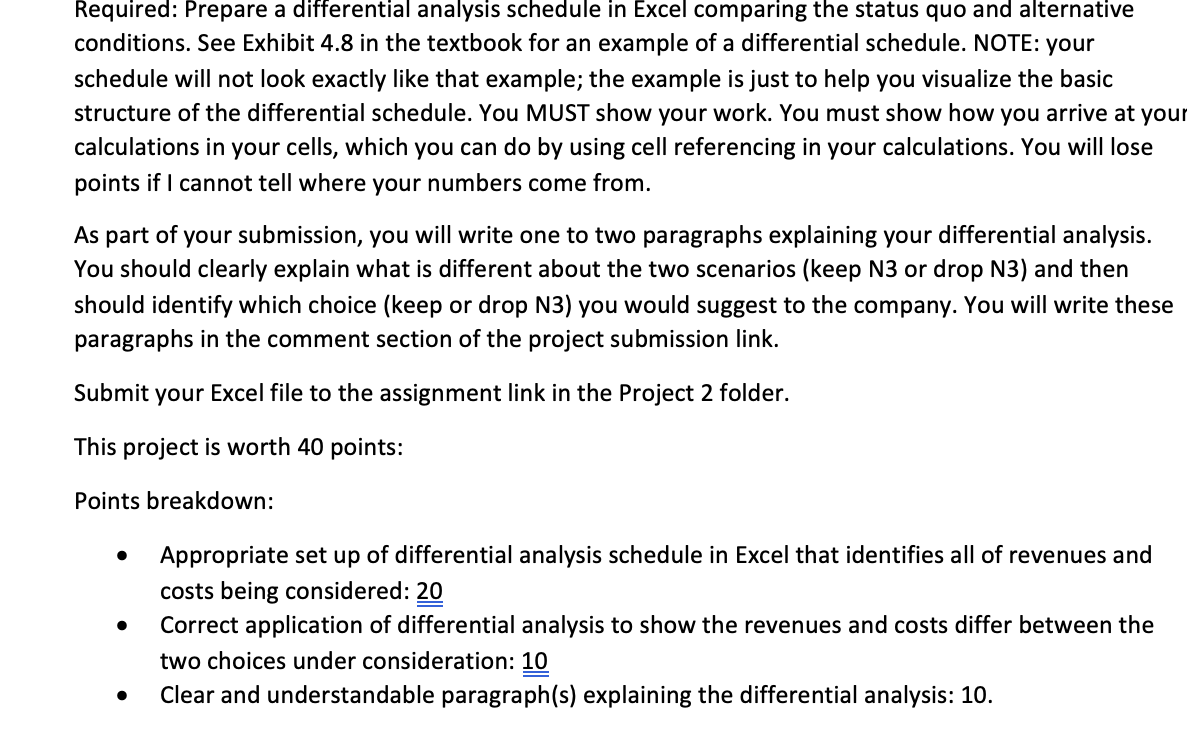 Required: Prepare a differential analysis schedule in Excel comparing the status quo and alternative
conditions. See Exhibit 4.8 in the textbook for an example of a differential schedule. NOTE: your
schedule will not look exactly like that example; the example is just to help you visualize the basic
structure of the differential schedule. You MUST show your work. You must show how you arrive at your
calculations in your cells, which you can do by using cell referencing in your calculations. You will lose
points if I cannot tell where your numbers come from.
As part of your submission, you will write one to two paragraphs explaining your differential analysis.
You should clearly explain what is different about the two scenarios (keep N3 or drop N3) and then
should identify which choice (keep or drop N3) you would suggest to the company. You will write these
paragraphs in the comment section of the project submission link.
Submit your Excel file to the assignment link in the Project 2 folder.
This project is worth 40 points:
Points breakdown:
•
Appropriate set up of differential analysis schedule in Excel that identifies all of revenues and
costs being considered: 20
• Correct application of differential analysis to show the revenues and costs differ between the
two choices under consideration: 10
•
Clear and understandable paragraph(s) explaining the differential analysis: 10.