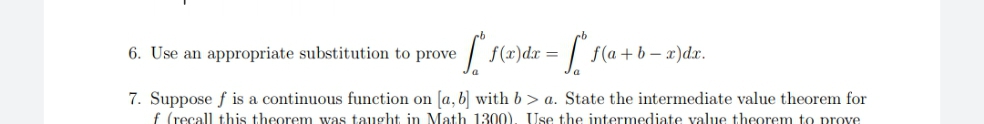 6. Use an appropriate substitution to prove
f(r)dx =
f(a + b – x)dx.
7. Suppose f is a continuous function on [a, b] with b> a. State the intermediate value theorem for
f (recall this theorem was taught in Math 1300), Use the intermediate value theorem to prove
