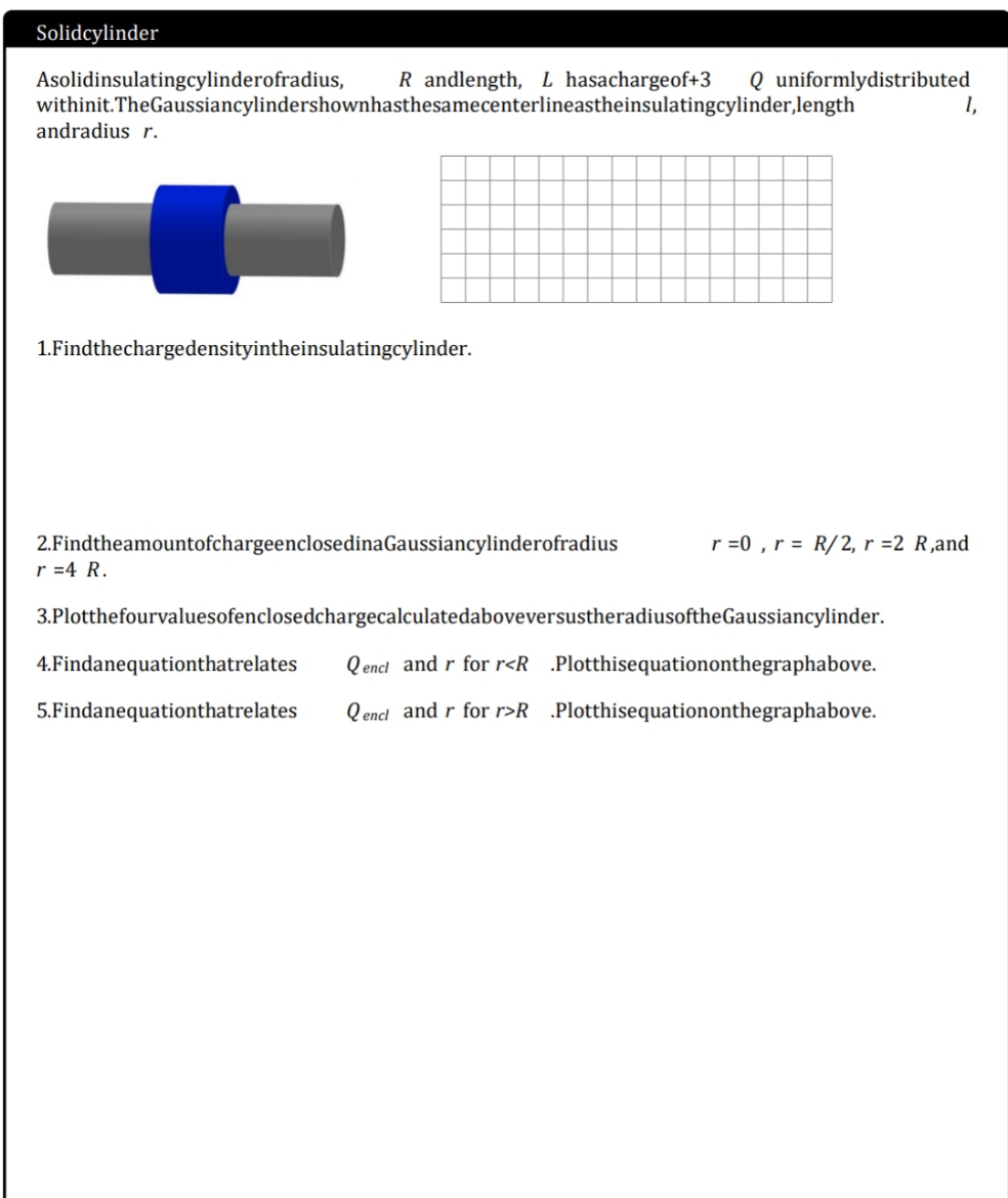 Solidcylinder
Asolidinsulatingcylinderofradius,
withinit.TheGaussiancylindershownhasthesamecenterlineastheinsulatingcylinder,length
andradius r.
R andlength, L hasachargeof+3
Q uniformlydistributed
1,
1.Findthechargedensityintheinsulatingcylinder.
2.FindtheamountofchargeenclosedinaGaussiancylinderofradius
r =4 R.
r =0 , r = R/2, r =2 R,and
3.PlotthefourvaluesofenclosedchargecalculatedaboveversustheradiusoftheGaussiancylinder.
4.Findanequationthatrelates
Q encl and r for r<R .Plotthisequationonthegraphabove.
5.Findanequationthatrelates
Q encl and r for r>R .Plotthisequationonthegraphabove.
