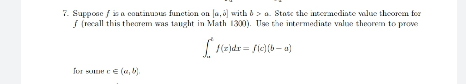 7. Suppose f is a continuous function on [a, b) with b> a. State the intermediate value theorem for
f (recall this theorem was taught in Math 1300). Use the intermediate value theorem to prove
| f(x)dx = f(c)(b – a)
for some c E (a, b).
