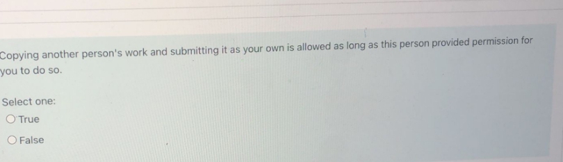 Copying another person's work and submitting it as your own is allowed as long as this person provided permission for
you to do so.
Select one:
O True
O False
