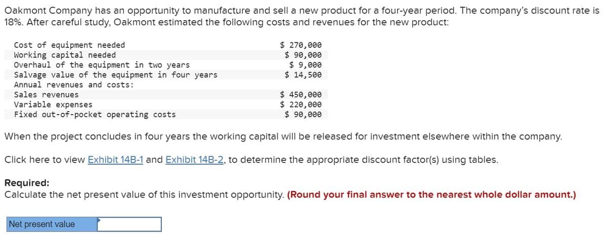 Oakmont Company has an opportunity to manufacture and sell a new product for a four-year period. The company's discount rate is
18%. After careful study, Oakmont estimated the following costs and revenues for the new product:
Cost of equipment needed
Working capital needed.
Overhaul of the equipment in two years
Salvage value of the equipment in four years
Annual revenues and costs:
Sales revenues
$ 270,000
$ 90,000
$ 9,000
$ 14,500
$ 450,000
$ 220,000
$ 90,000
Variable expenses
Fixed out-of-pocket operating costs
When the project concludes in four years the working capital will be released for investment elsewhere within the company.
Click here to view Exhibit 14B-1 and Exhibit 14B-2, to determine the appropriate discount factor(s) using tables.
Net present value
Required:
Calculate the net present value of this investment opportunity. (Round your final answer to the nearest whole dollar amount.)