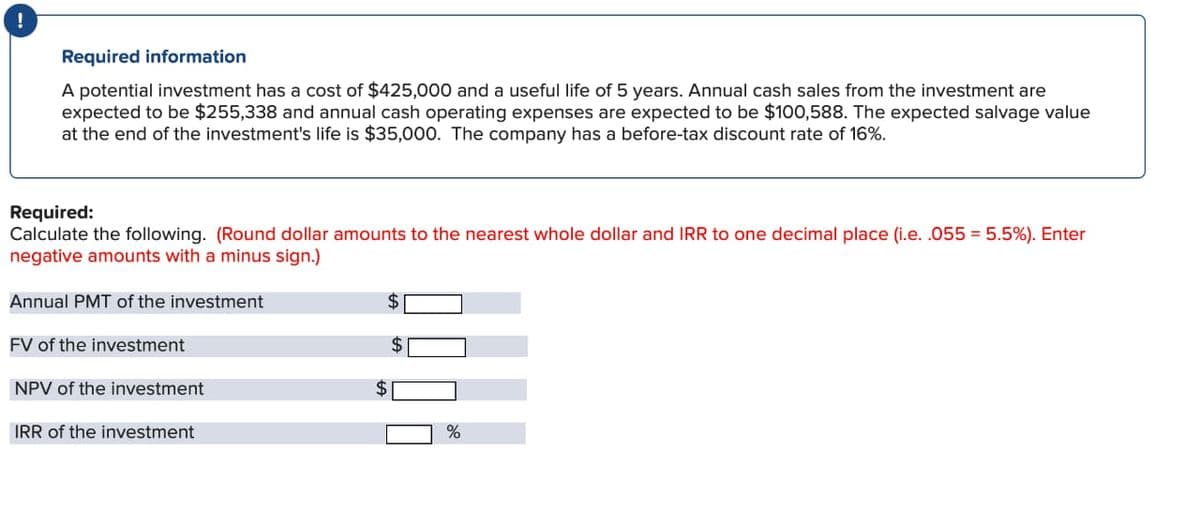 !
Required information
A potential investment has a cost of $425,000 and a useful life of 5 years. Annual cash sales from the investment are
expected to be $255,338 and annual cash operating expenses are expected to be $100,588. The expected salvage value
at the end of the investment's life is $35,000. The company has a before-tax discount rate of 16%.
Required:
Calculate the following. (Round dollar amounts to the nearest whole dollar and IRR to one decimal place (i.e. .055 = 5.5%). Enter
negative amounts with a minus sign.)
Annual PMT of the investment
FV of the investment
NPV of the investment
IRR of the investment
$
2000
$