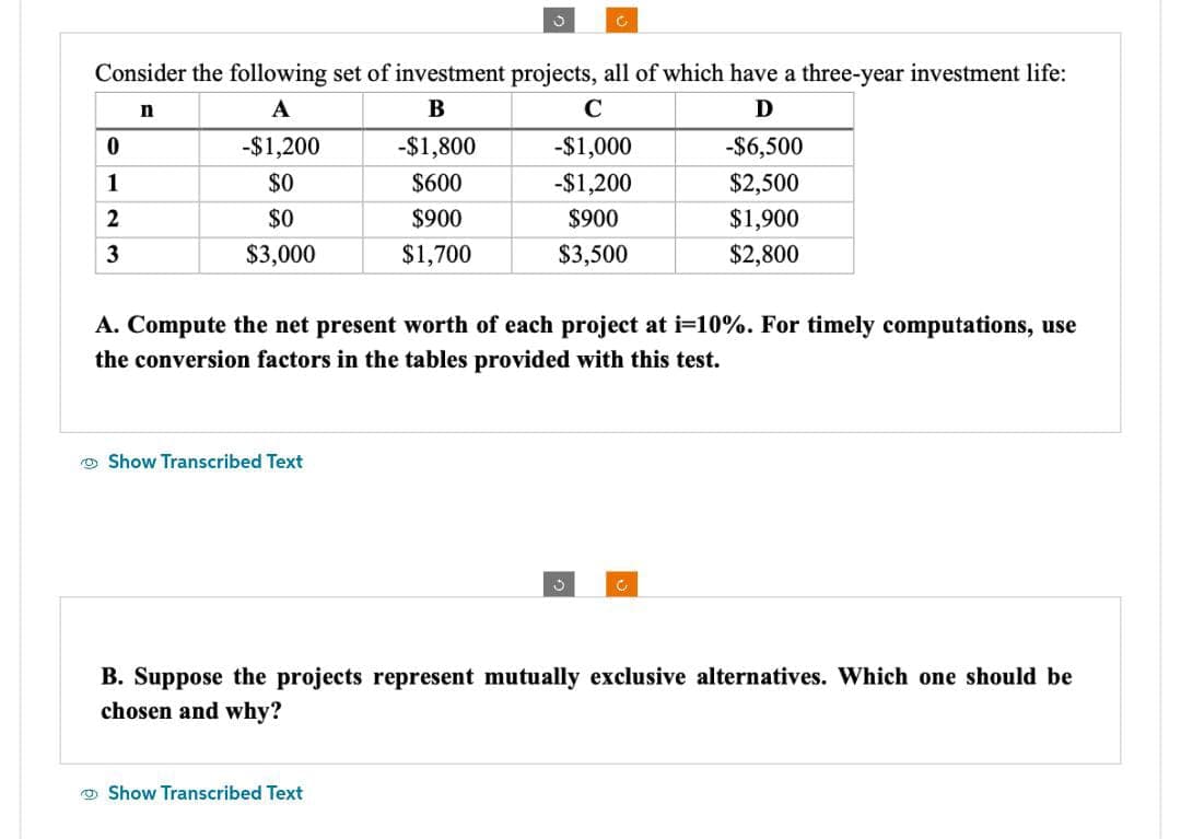 Consider the following set of investment projects, all of which have a three-year investment life:
n
A
B
C
D
-$1,000
-$1,200
$900
$3,500
0
1
2
3
-$1,200
$0
$0
$3,000
Show Transcribed Text
O
-$1,800
$600
$900
$1,700
A. Compute the net present worth of each project at i=10%. For timely computations, use
the conversion factors in the tables provided with this test.
Show Transcribed Text
5
-$6,500
$2,500
$1,900
$2,800
C
B. Suppose the projects represent mutually exclusive alternatives. Which one should be
chosen and why?