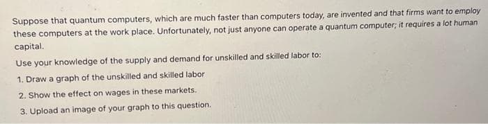 Suppose that quantum computers, which are much faster than computers today, are invented and that firms want to employ
these computers at the work place. Unfortunately, not just anyone can operate a quantum computer; it requires a lot human
capital.
Use your knowledge of the supply and demand for unskilled and skilled labor to:
1. Draw a graph of the unskilled and skilled labor
2. Show the effect on wages in these markets.
3. Upload an image of your graph to this question.